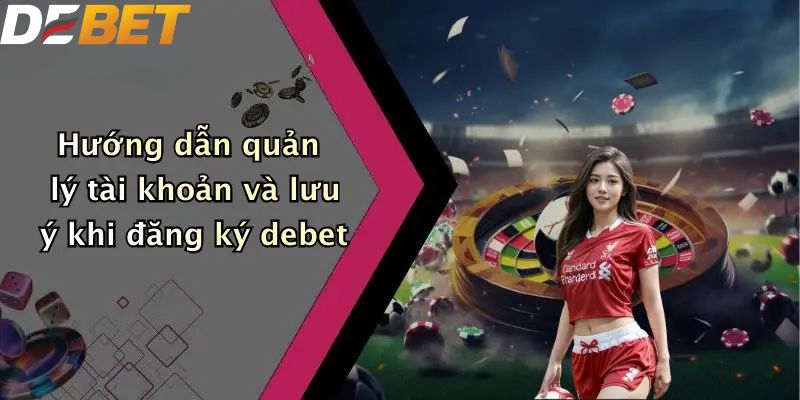 Hướng dẫn quản lý tài khoản và lưu ý khi đăng ký DEBET
